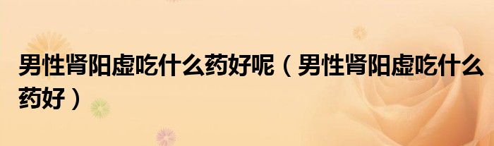 男性腎陽虛吃什么藥好呢（男性腎陽虛吃什么藥好）