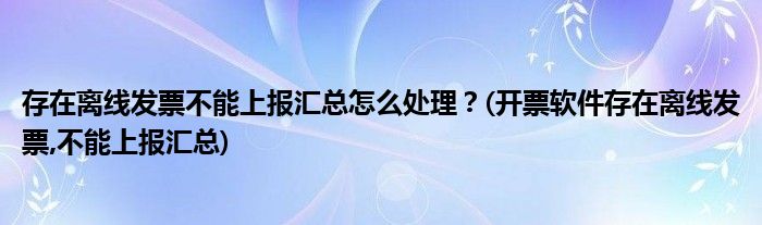 存在離線發(fā)票不能上報(bào)匯總怎么處理？(開票軟件存在離線發(fā)票,不能上報(bào)匯總)