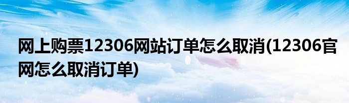 網(wǎng)上購票12306網(wǎng)站訂單怎么取消(12306官網(wǎng)怎么取消訂單)