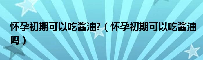 懷孕初期可以吃醬油?(懷孕初期可以吃醬油嗎)