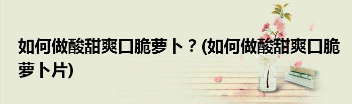 如何做酸甜爽口脆蘿卜？(如何做酸甜爽口脆蘿卜片)