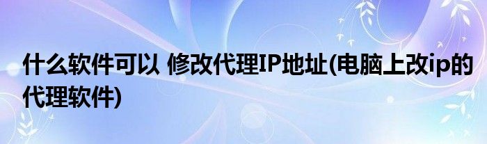 什么軟件可以 修改代理IP地址(電腦上改ip的代理軟件)