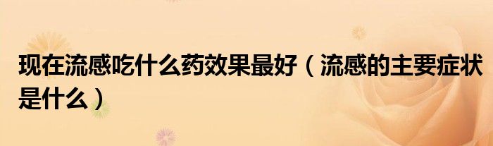 現在流感吃什么藥效果最好(流感的主要癥狀是什么)
