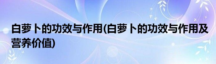 白蘿卜的功效與作用(白蘿卜的功效與作用及營養(yǎng)價值)