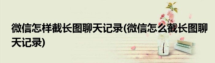 微信怎樣截長圖聊天記錄(微信怎么截長圖聊天記錄)