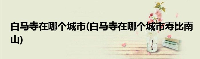 白馬寺在哪個(gè)城市(白馬寺在哪個(gè)城市壽比南山)