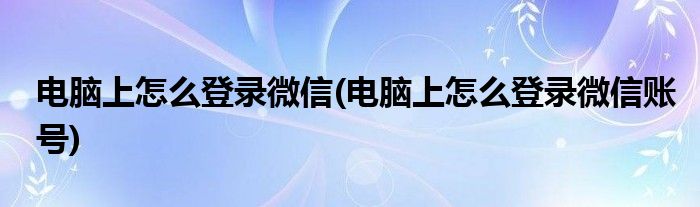電腦上怎么登錄微信(電腦上怎么登錄微信賬號)