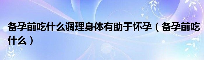 備孕前吃什么調(diào)理身體有助于懷孕(備孕前吃什么)