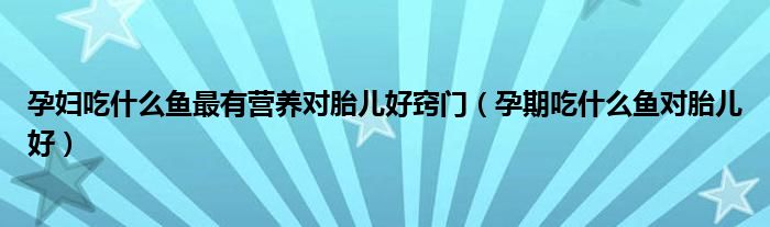孕婦吃什么魚最有營養(yǎng)對胎兒好竅門(孕期吃什么魚對胎兒好)
