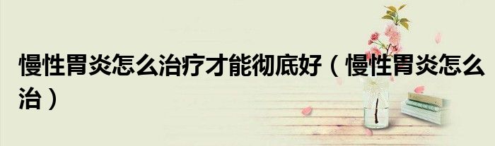 慢性胃炎怎么治療才能徹底好（慢性胃炎怎么治）