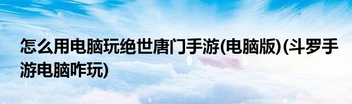 怎么用電腦玩絕世唐門手游(電腦版)(斗羅手游電腦咋玩)