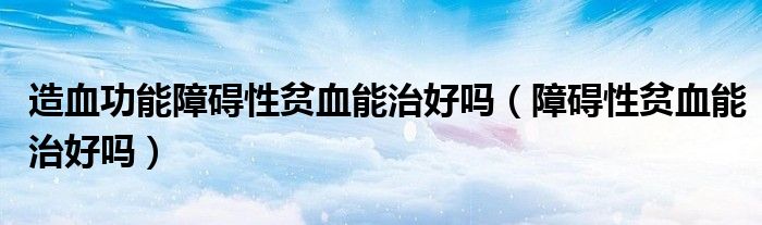 造血功能障礙性貧血能治好嗎(障礙性貧血能治好嗎)