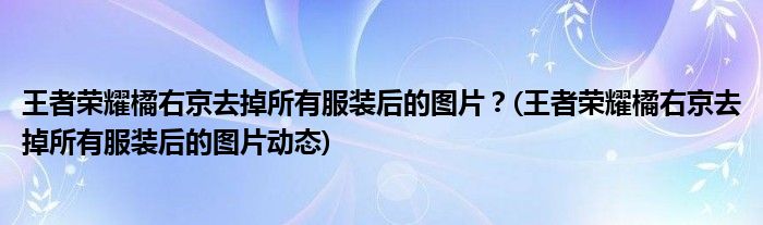 王者榮耀橘右京去掉所有服裝后的圖片？(王者榮耀橘右京去掉所有服裝后的圖片動(dòng)態(tài))