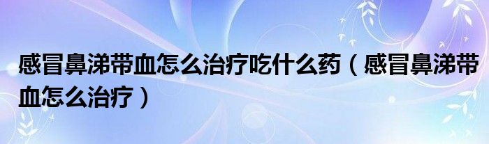 感冒鼻涕帶血怎么治療吃什么藥(感冒鼻涕帶血怎么治療)