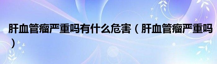 肝血管瘤嚴(yán)重嗎有什么危害（肝血管瘤嚴(yán)重嗎）