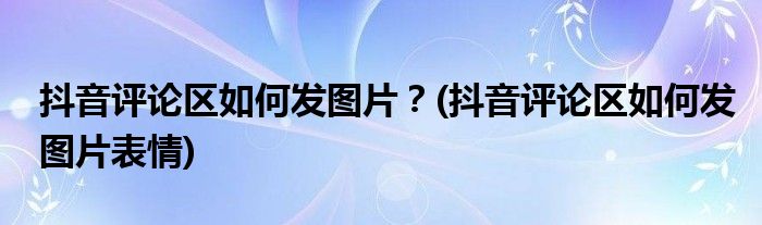 抖音評(píng)論區(qū)如何發(fā)圖片？(抖音評(píng)論區(qū)如何發(fā)圖片表情)