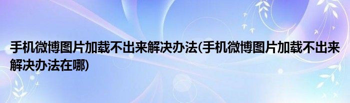 手機(jī)微博圖片加載不出來解決辦法(手機(jī)微博圖片加載不出來解決辦法在哪)