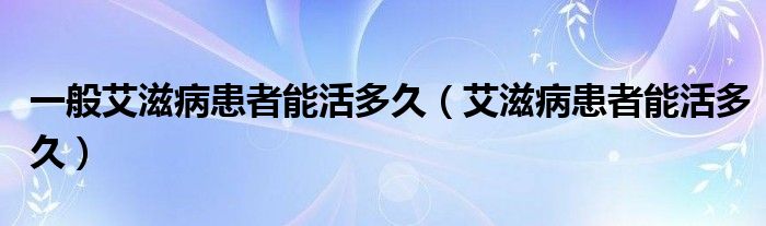 一般艾滋病患者能活多久（艾滋病患者能活多久）