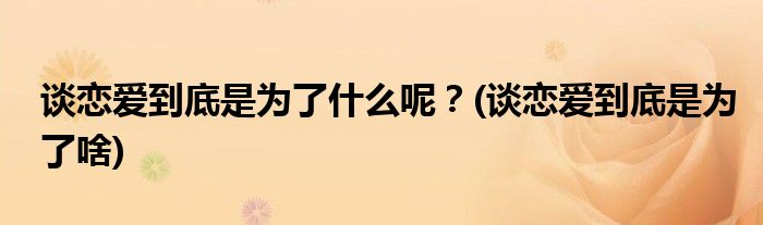 談戀愛(ài)到底是為了什么呢？(談戀愛(ài)到底是為了啥)