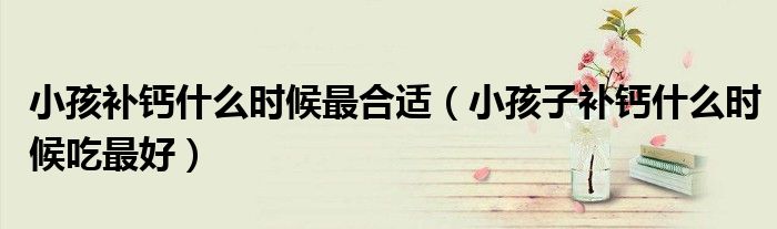 小孩補(bǔ)鈣什么時(shí)候最合適（小孩子補(bǔ)鈣什么時(shí)候吃最好）