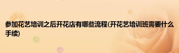 參加花藝培訓(xùn)之后開花店有哪些流程(開花藝培訓(xùn)班需要什么手續(xù))