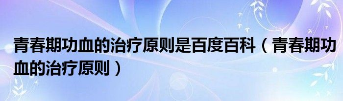 青春期功血的治療原則是百度百科（青春期功血的治療原則）