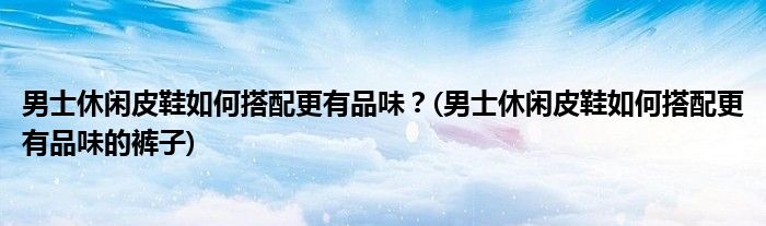 男士休閑皮鞋如何搭配更有品味？(男士休閑皮鞋如何搭配更有品味的褲子)
