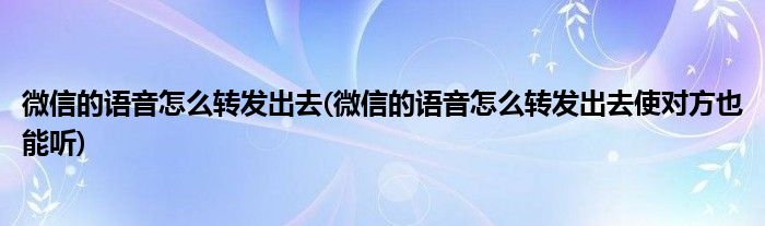 微信的語音怎么轉發(fā)出去(微信的語音怎么轉發(fā)出去使對方也能聽)