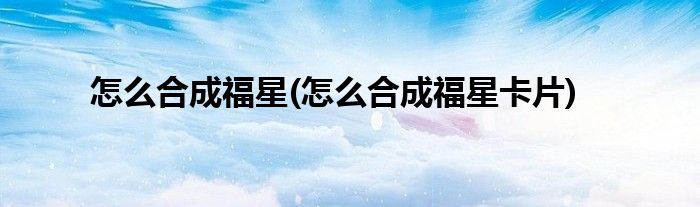 怎么合成福星(怎么合成福星卡片)