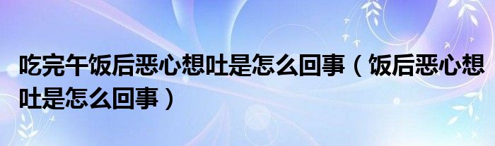 吃完午飯后惡心想吐是怎么回事（飯后惡心想吐是怎么回事）