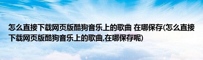 怎么直接下載網頁版酷狗音樂上的歌曲 在哪保存(怎么直接下載網頁版酷狗音樂上的歌曲,在哪保存呢)