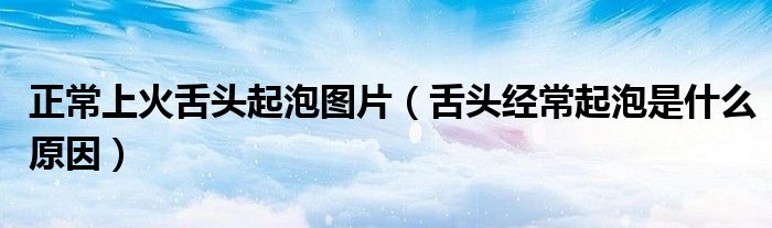 正常上火舌頭起泡圖片(舌頭經(jīng)常起泡是什么原因)