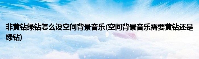 非黃鉆綠鉆怎么設(shè)空間背景音樂(空間背景音樂需要黃鉆還是綠鉆)