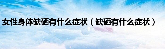 女性身體缺硒有什么癥狀(缺硒有什么癥狀)