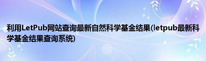 利用LetPub網站查詢最新自然科學基金結果(letpub最新科學基金結果查詢系統(tǒng))