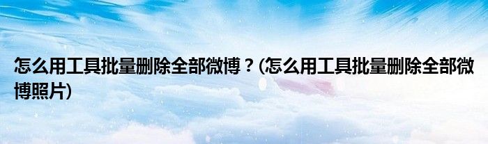 怎么用工具批量刪除全部微博？(怎么用工具批量刪除全部微博照片)