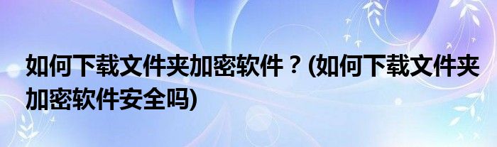 如何下載文件夾加密軟件？(如何下載文件夾加密軟件安全嗎)