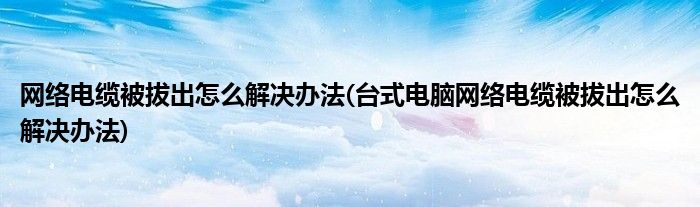 網(wǎng)絡(luò)電纜被拔出怎么解決辦法(臺(tái)式電腦網(wǎng)絡(luò)電纜被拔出怎么解決辦法)