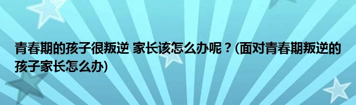 青春期的孩子很叛逆 家長(zhǎng)該怎么辦呢？(面對(duì)青春期叛逆的孩子家長(zhǎng)怎么辦)