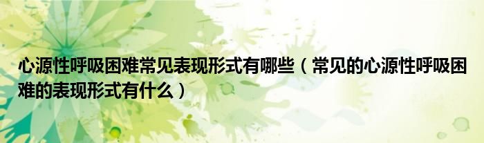 心源性呼吸困難常見表現(xiàn)形式有哪些（常見的心源性呼吸困難的表現(xiàn)形式有什么）