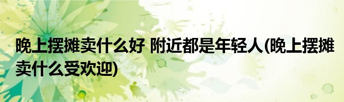 晚上擺攤賣什么好 附近都是年輕人(晚上擺攤賣什么受歡迎)