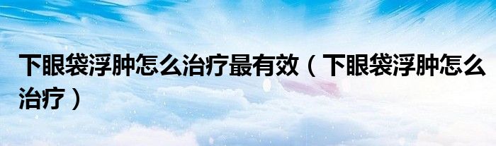 下眼袋浮腫怎么治療最有效（下眼袋浮腫怎么治療）