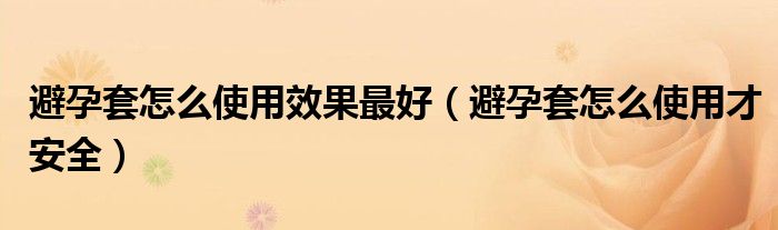避孕套怎么使用效果最好(避孕套怎么使用才安全)