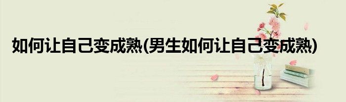 如何讓自己變成熟(男生如何讓自己變成熟)