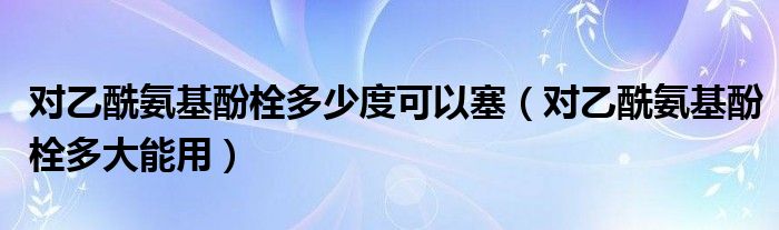 對乙酰氨基酚栓多少度可以塞（對乙酰氨基酚栓多大能用）