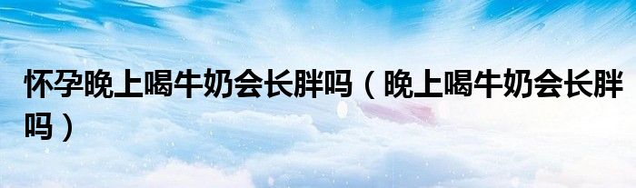 懷孕晚上喝牛奶會(huì)長(zhǎng)胖嗎（晚上喝牛奶會(huì)長(zhǎng)胖嗎）