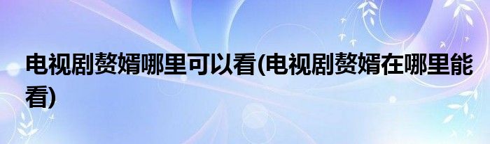 電視劇贅婿哪里可以看(電視劇贅婿在哪里能看)