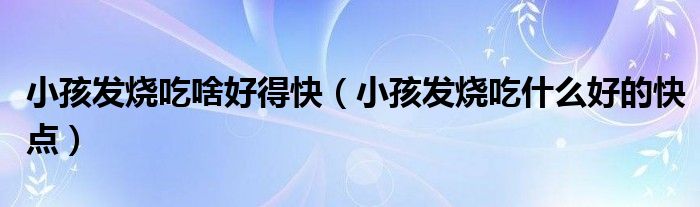 小孩發(fā)燒吃啥好得快（小孩發(fā)燒吃什么好的快點）