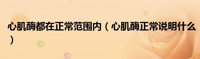心肌酶都在正常范圍內(nèi)（心肌酶正常說明什么）