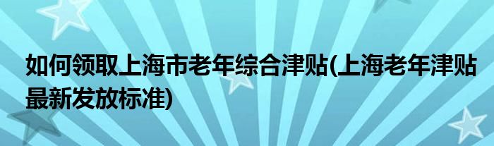如何領取上海市老年綜合津貼(上海老年津貼最新發(fā)放標準)